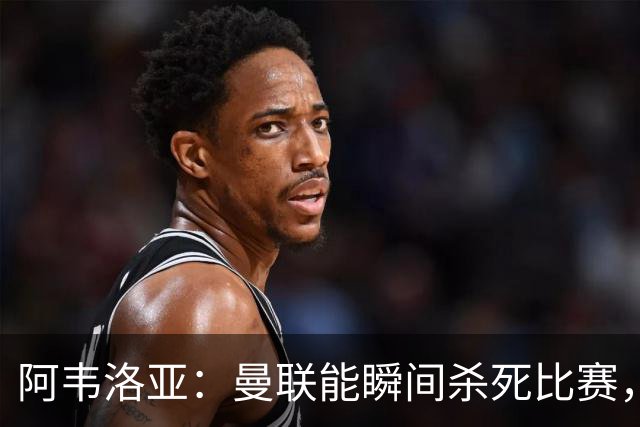 阿韦洛亚:曼联能瞬间杀死比赛,拉什福德库尼亚B费等都喜欢前插